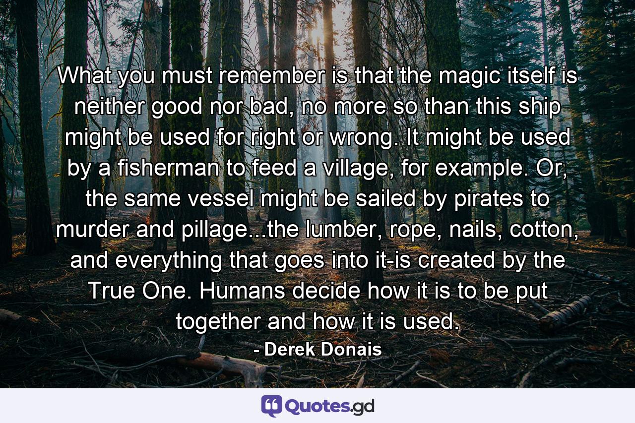 What you must remember is that the magic itself is neither good nor bad, no more so than this ship might be used for right or wrong. It might be used by a fisherman to feed a village, for example. Or, the same vessel might be sailed by pirates to murder and pillage...the lumber, rope, nails, cotton, and everything that goes into it-is created by the True One. Humans decide how it is to be put together and how it is used. - Quote by Derek Donais
