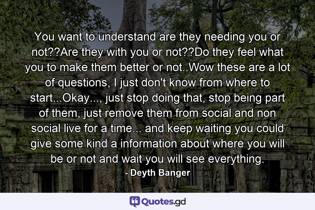 You want to understand are they needing you or not??Are they with you or not??Do they feel what you to make them better or not..Wow these are a lot of questions, I just don't know from where to start...Okay..., just stop doing that, stop being part of them, just remove them from social and non social live for a time... and keep waiting you could give some kind a information about where you will be or not and wait you will see everything. - Quote by Deyth Banger