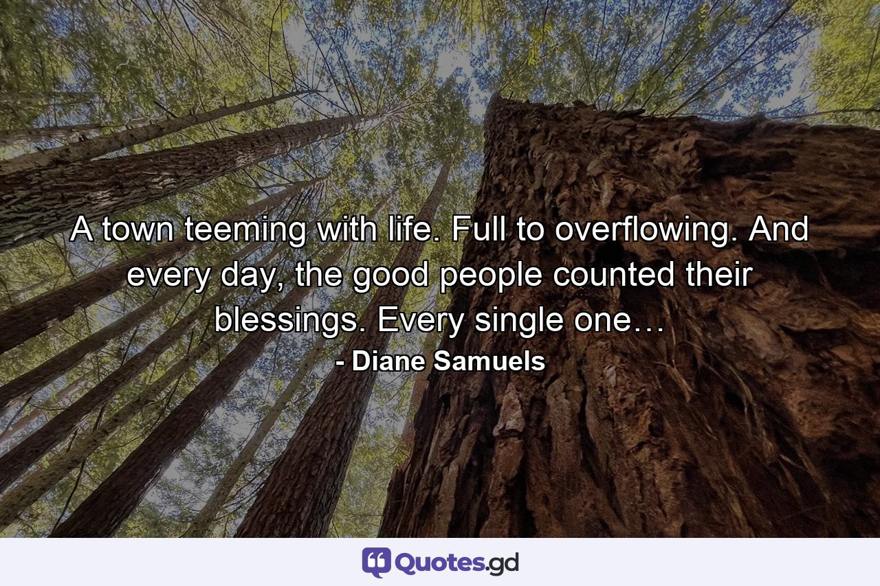 A town teeming with life. Full to overflowing. And every day, the good people counted their blessings. Every single one… - Quote by Diane Samuels