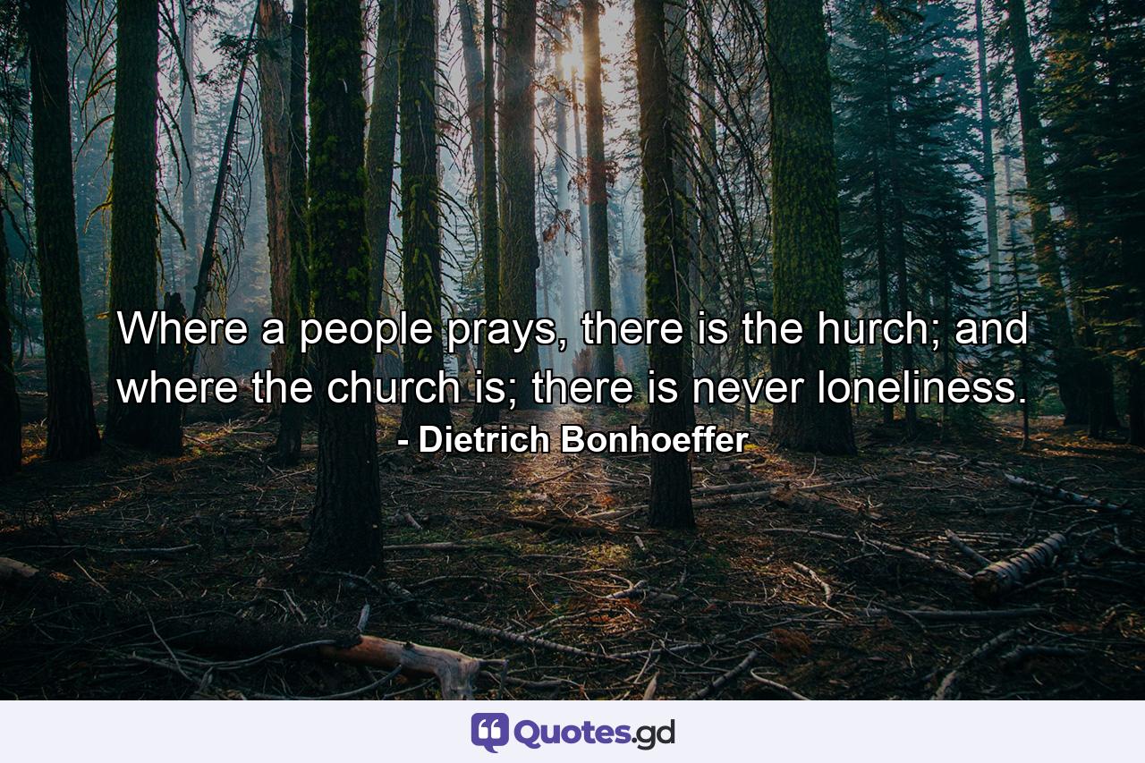 Where a people prays, there is the hurch; and where the church is; there is never loneliness. - Quote by Dietrich Bonhoeffer