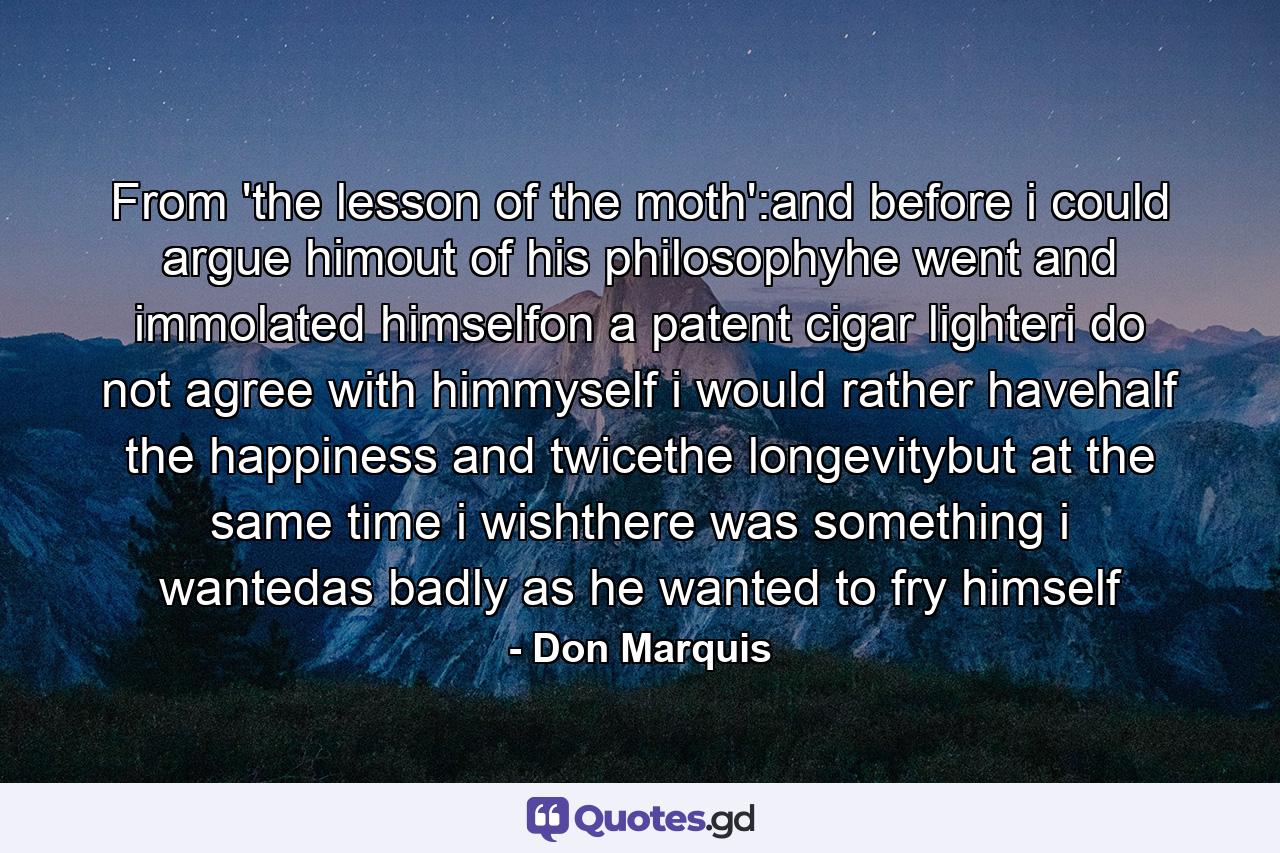 From 'the lesson of the moth':and before i could argue himout of his philosophyhe went and immolated himselfon a patent cigar lighteri do not agree with himmyself i would rather havehalf the happiness and twicethe longevitybut at the same time i wishthere was something i wantedas badly as he wanted to fry himself - Quote by Don Marquis