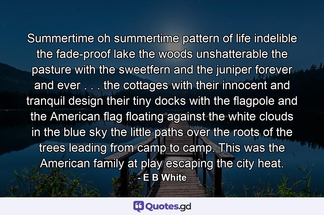 Summertime  oh  summertime  pattern of life indelible  the fade-proof lake  the woods unshatterable  the pasture with the sweetfern and the juniper forever and ever . . . the cottages with their innocent and tranquil design  their tiny docks with the flagpole and the American flag floating against the white clouds in the blue sky  the little paths over the roots of the trees leading from camp to camp. This was the American family at play  escaping the city heat. - Quote by E B White