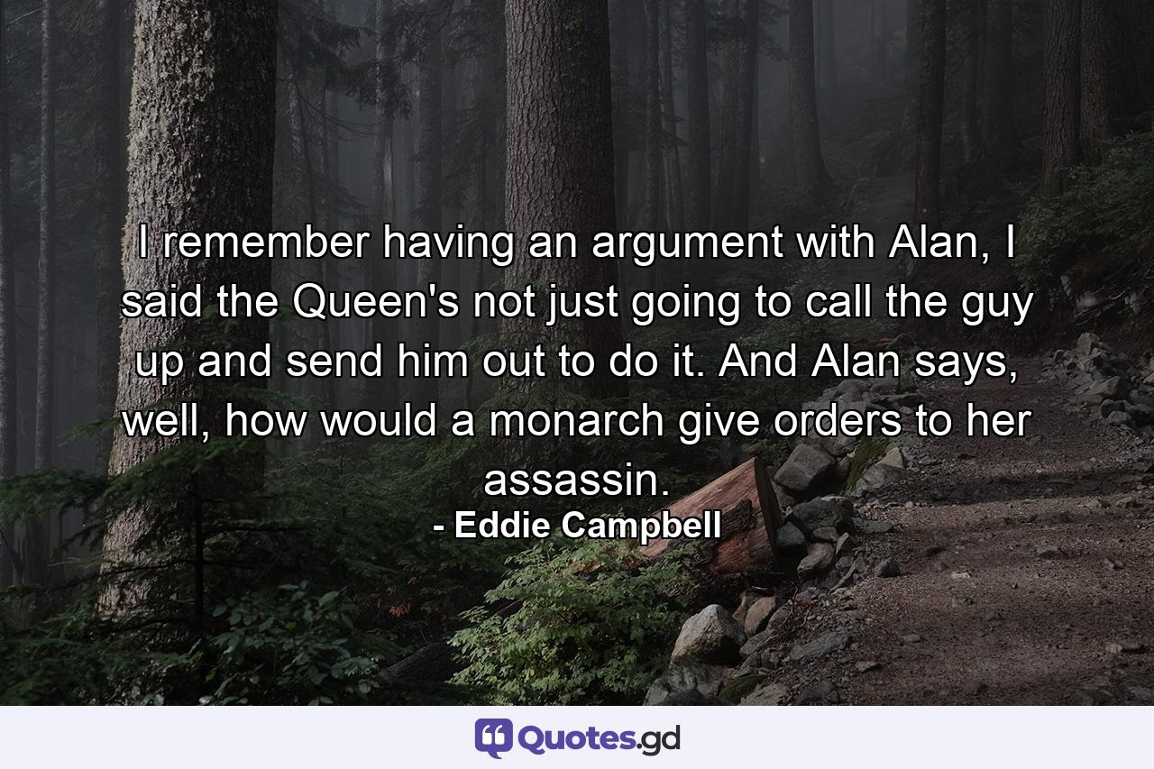 I remember having an argument with Alan, I said the Queen's not just going to call the guy up and send him out to do it. And Alan says, well, how would a monarch give orders to her assassin. - Quote by Eddie Campbell