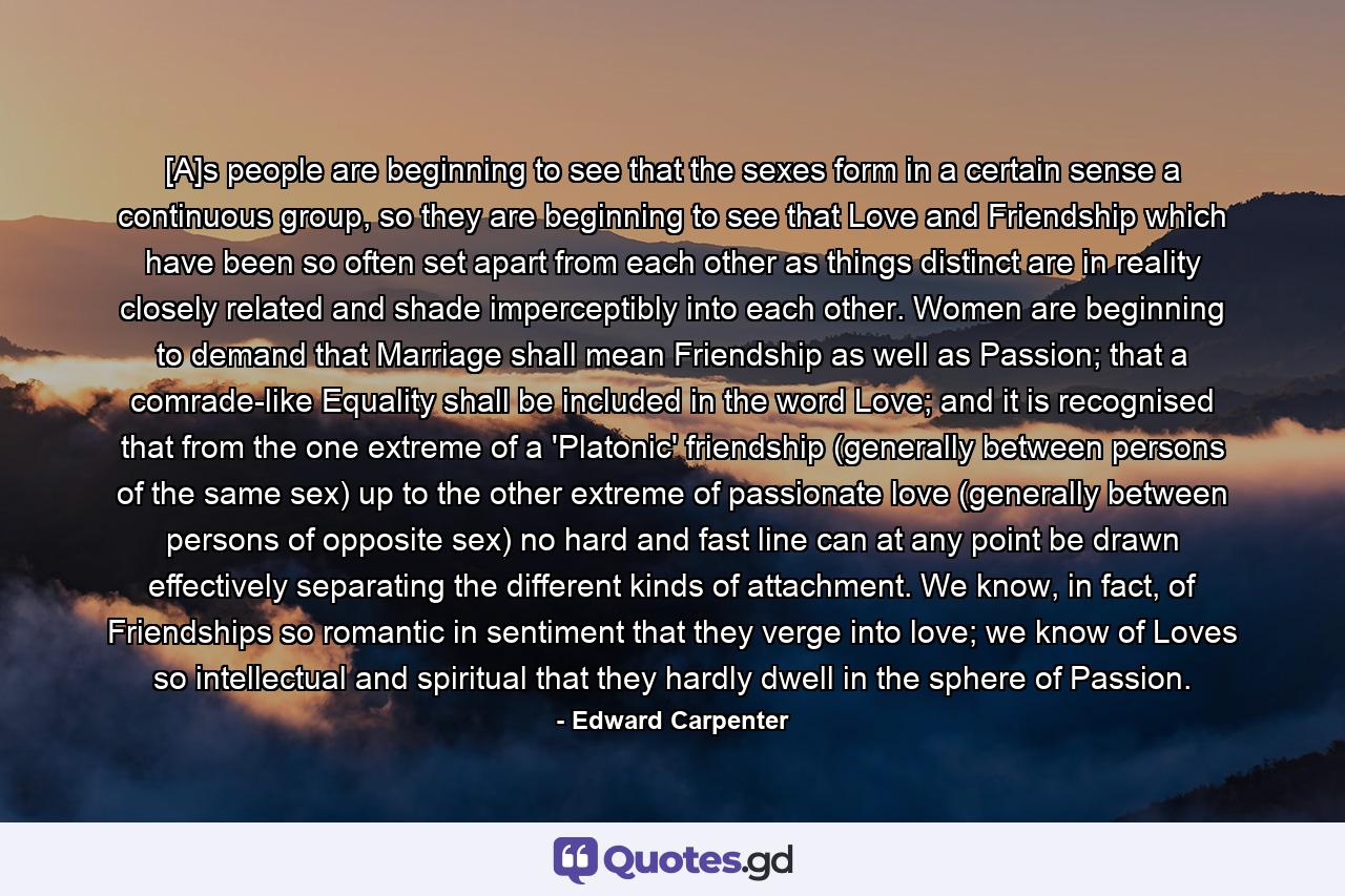 [A]s people are beginning to see that the sexes form in a certain sense a continuous group, so they are beginning to see that Love and Friendship which have been so often set apart from each other as things distinct are in reality closely related and shade imperceptibly into each other. Women are beginning to demand that Marriage shall mean Friendship as well as Passion; that a comrade-like Equality shall be included in the word Love; and it is recognised that from the one extreme of a 'Platonic' friendship (generally between persons of the same sex) up to the other extreme of passionate love (generally between persons of opposite sex) no hard and fast line can at any point be drawn effectively separating the different kinds of attachment. We know, in fact, of Friendships so romantic in sentiment that they verge into love; we know of Loves so intellectual and spiritual that they hardly dwell in the sphere of Passion. - Quote by Edward Carpenter