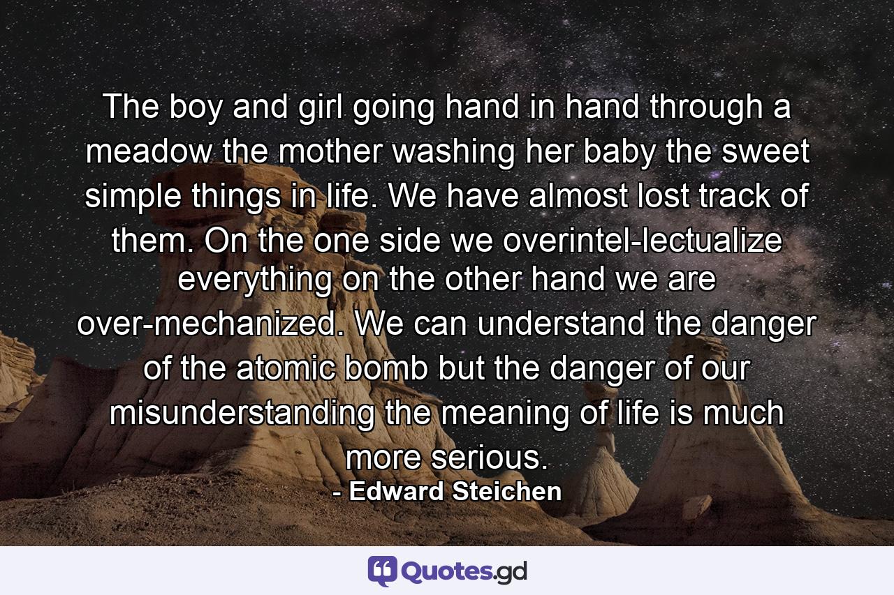 The boy and girl going hand in hand through a meadow  the mother washing her baby  the sweet simple things in life. We have almost lost track of them. On the one side  we overintel-lectualize everything  on the other hand  we are over-mechanized. We can understand the danger of the atomic bomb  but the danger of our misunderstanding the meaning of life is much more serious. - Quote by Edward Steichen
