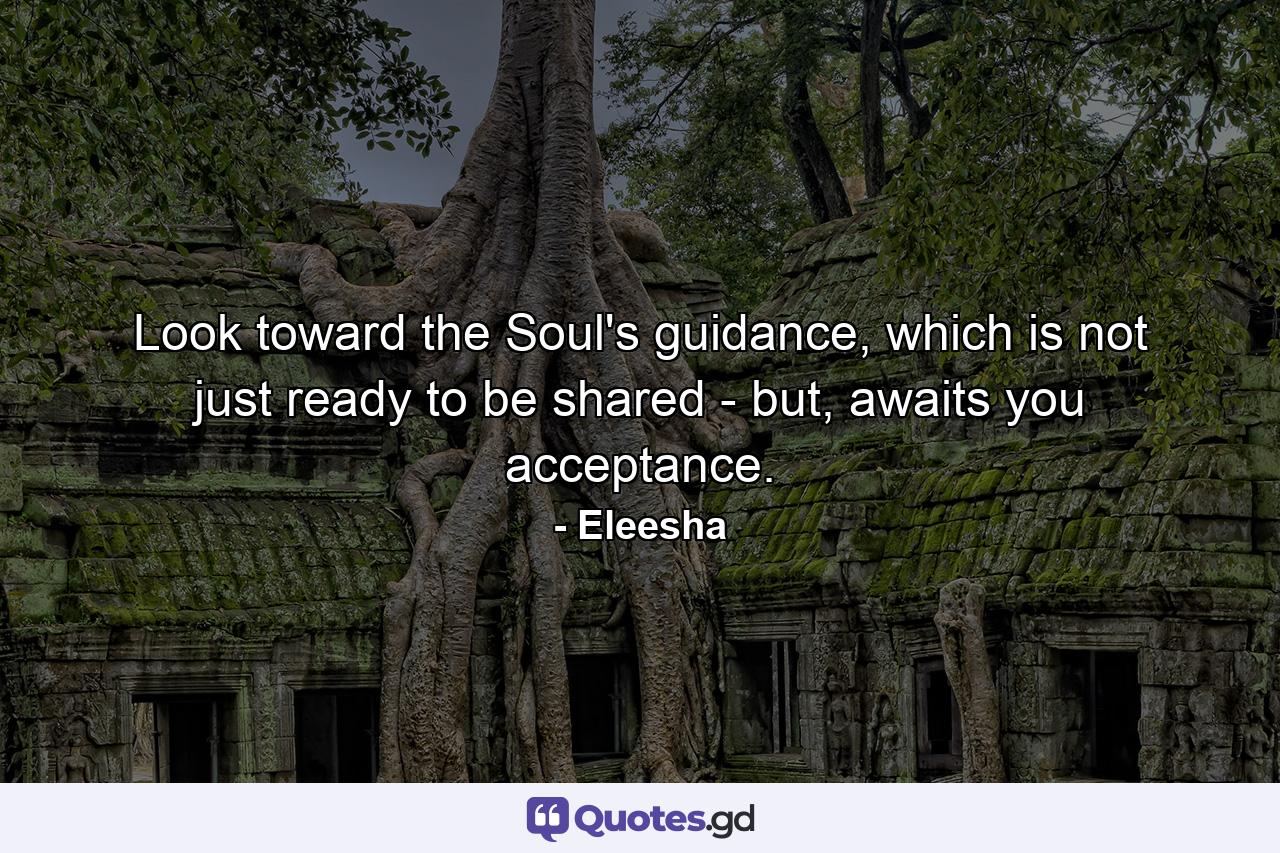 Look toward the Soul's guidance, which is not just ready to be shared - but, awaits you acceptance. - Quote by Eleesha