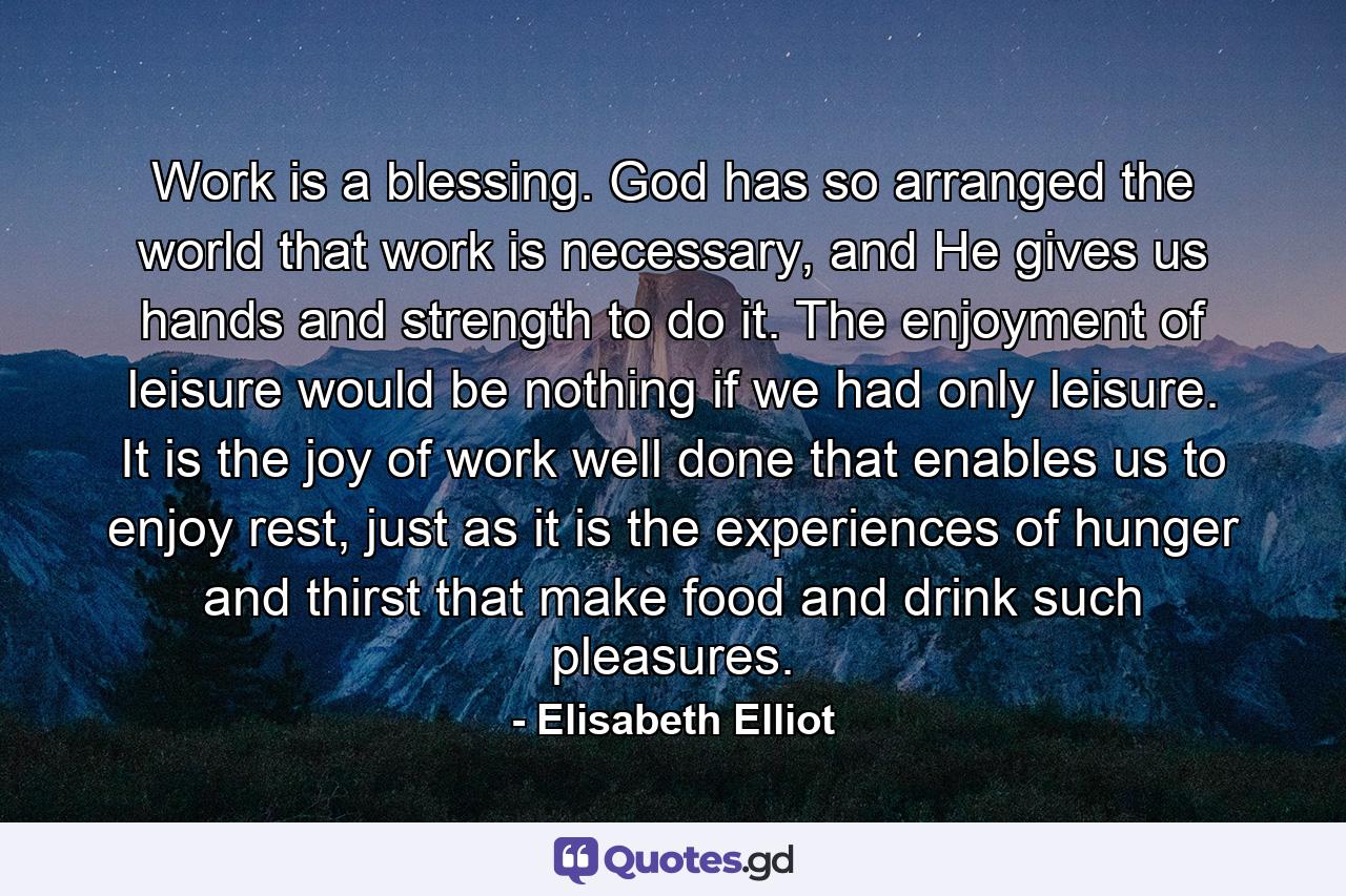 Work is a blessing. God has so arranged the world that work is necessary, and He gives us hands and strength to do it. The enjoyment of leisure would be nothing if we had only leisure. It is the joy of work well done that enables us to enjoy rest, just as it is the experiences of hunger and thirst that make food and drink such pleasures. - Quote by Elisabeth Elliot