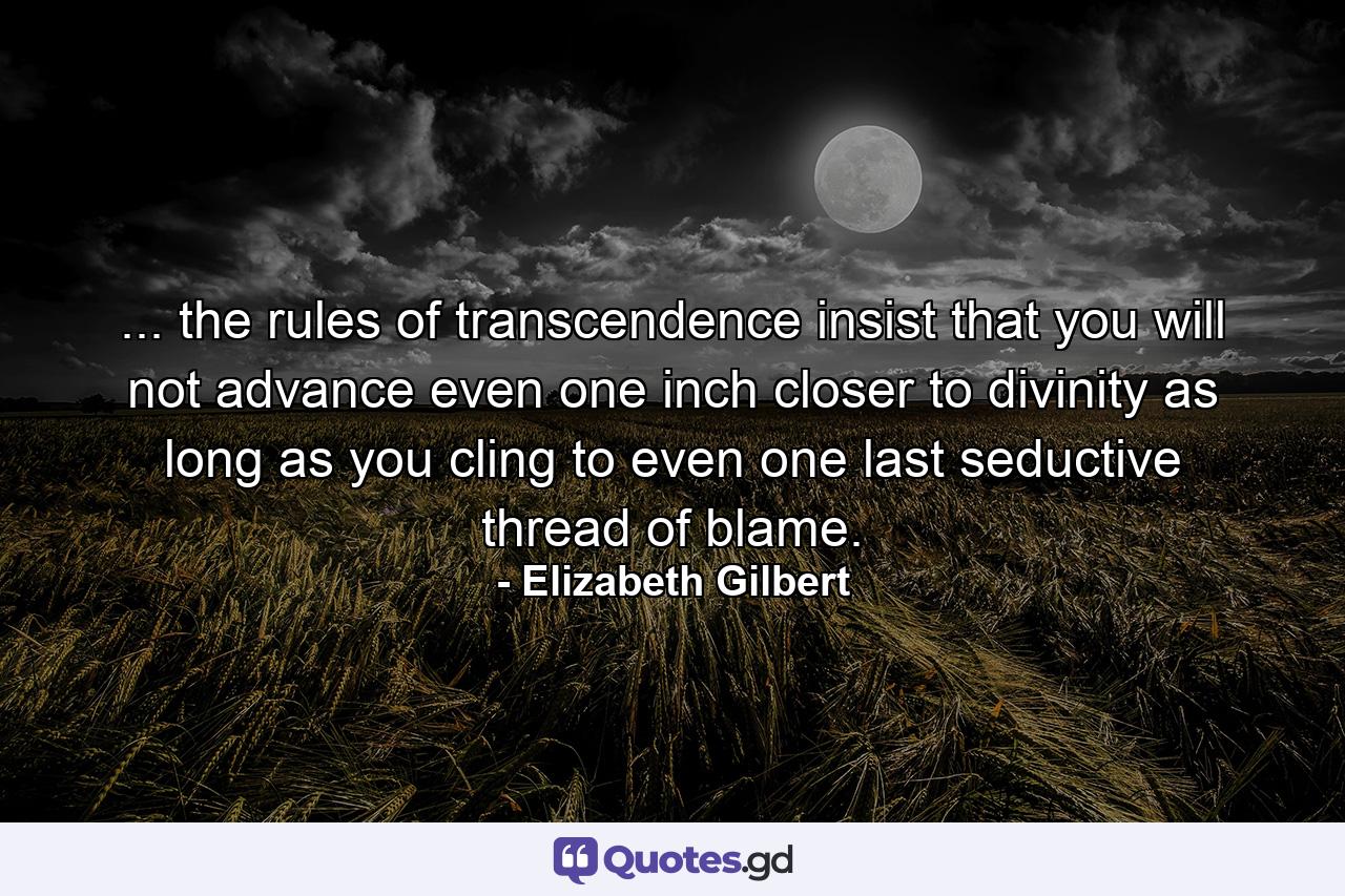 ... the rules of transcendence insist that you will not advance even one inch closer to divinity as long as you cling to even one last seductive thread of blame. - Quote by Elizabeth Gilbert