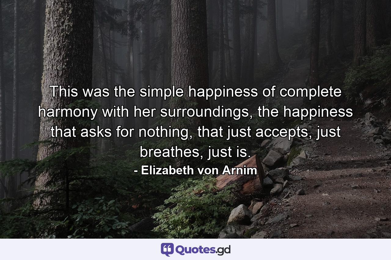 This was the simple happiness of complete harmony with her surroundings, the happiness that asks for nothing, that just accepts, just breathes, just is. - Quote by Elizabeth von Arnim