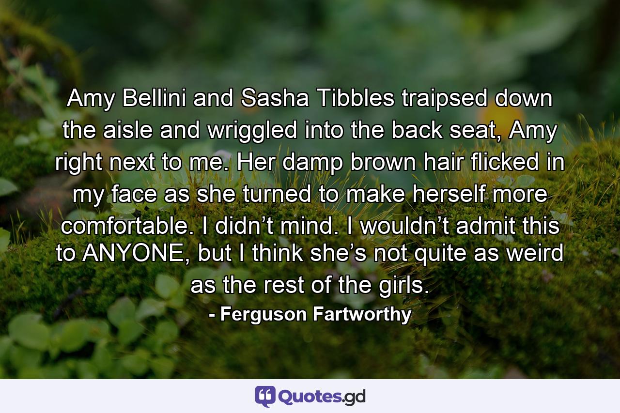 Amy Bellini and Sasha Tibbles traipsed down the aisle and wriggled into the back seat, Amy right next to me. Her damp brown hair flicked in my face as she turned to make herself more comfortable. I didn’t mind. I wouldn’t admit this to ANYONE, but I think she’s not quite as weird as the rest of the girls. - Quote by Ferguson Fartworthy