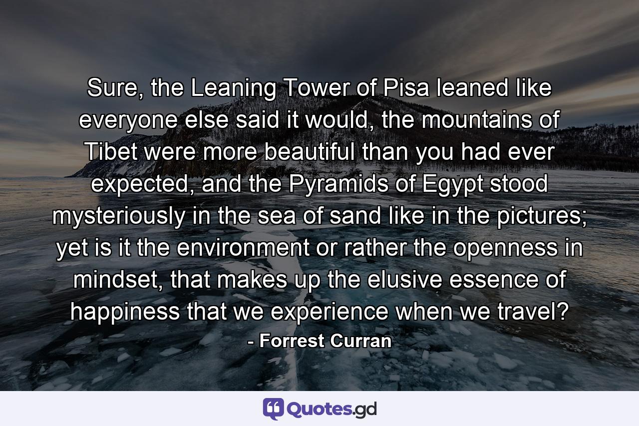 Sure, the Leaning Tower of Pisa leaned like everyone else said it would, the mountains of Tibet were more beautiful than you had ever expected, and the Pyramids of Egypt stood mysteriously in the sea of sand like in the pictures; yet is it the environment or rather the openness in mindset, that makes up the elusive essence of happiness that we experience when we travel? - Quote by Forrest Curran