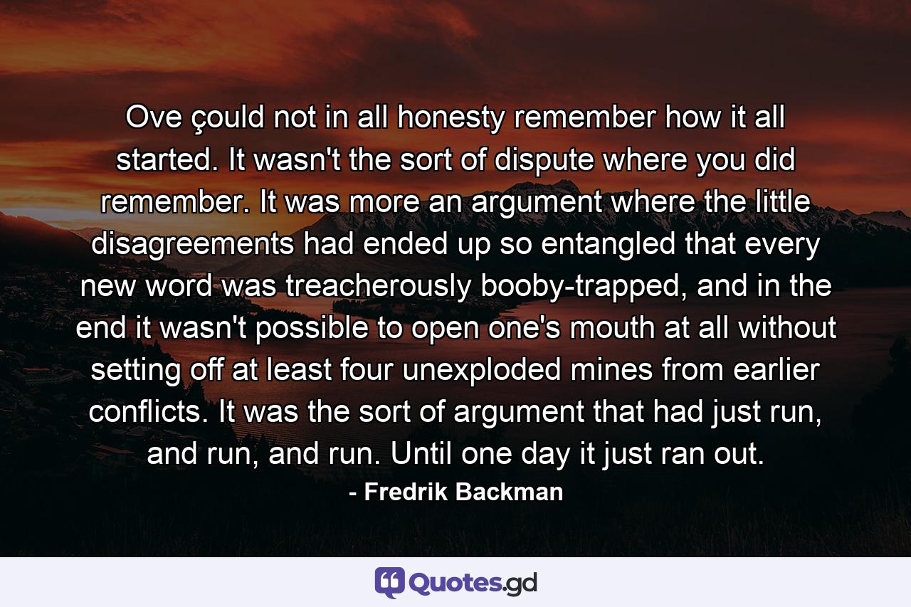 Ove çould not in all honesty remember how it all started. It wasn't the sort of dispute where you did remember. It was more an argument where the little disagreements had ended up so entangled that every new word was treacherously booby-trapped, and in the end it wasn't possible to open one's mouth at all without setting off at least four unexploded mines from earlier conflicts. It was the sort of argument that had just run, and run, and run. Until one day it just ran out. - Quote by Fredrik Backman