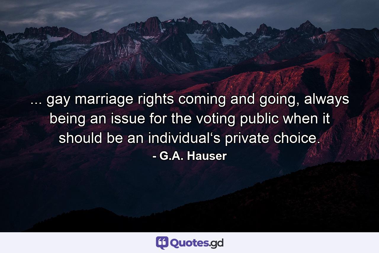 ... gay marriage rights coming and going, always being an issue for the voting public when it should be an individual‘s private choice. - Quote by G.A. Hauser