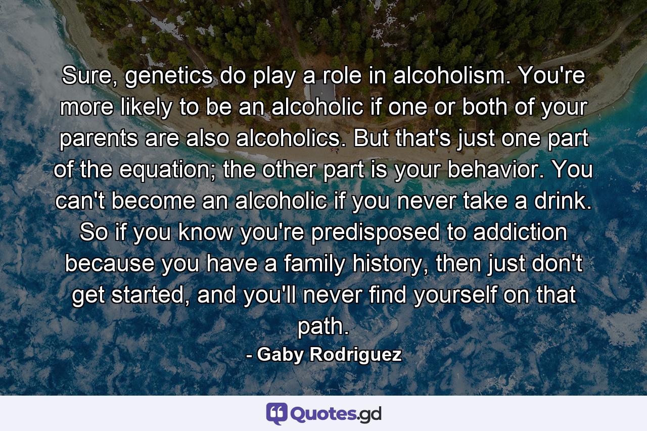 Sure, genetics do play a role in alcoholism. You're more likely to be an alcoholic if one or both of your parents are also alcoholics. But that's just one part of the equation; the other part is your behavior. You can't become an alcoholic if you never take a drink. So if you know you're predisposed to addiction because you have a family history, then just don't get started, and you'll never find yourself on that path. - Quote by Gaby Rodriguez