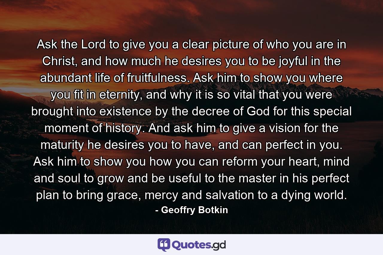 Ask the Lord to give you a clear picture of who you are in Christ, and how much he desires you to be joyful in the abundant life of fruitfulness. Ask him to show you where you fit in eternity, and why it is so vital that you were brought into existence by the decree of God for this special moment of history. And ask him to give a vision for the maturity he desires you to have, and can perfect in you. Ask him to show you how you can reform your heart, mind and soul to grow and be useful to the master in his perfect plan to bring grace, mercy and salvation to a dying world. - Quote by Geoffry Botkin