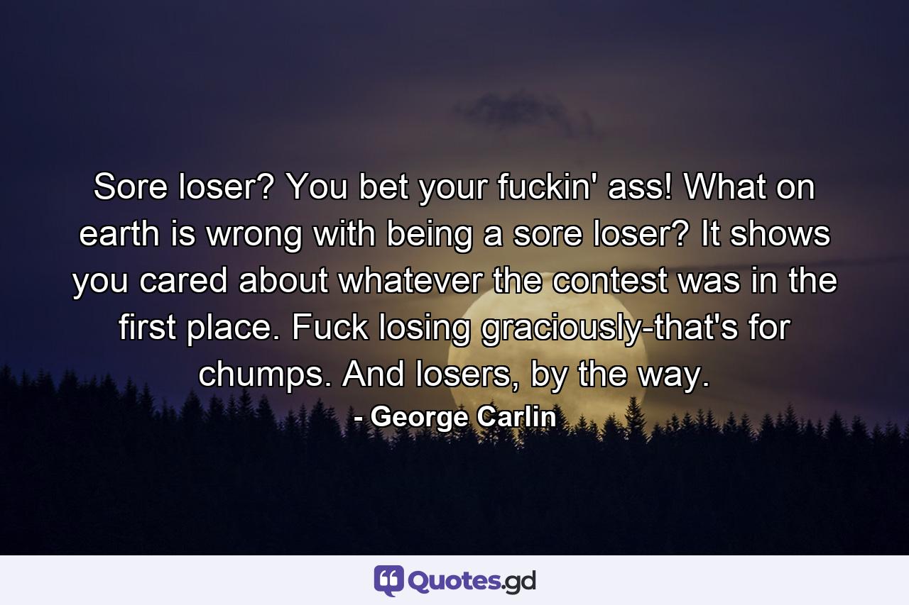 Sore loser? You bet your fuckin' ass! What on earth is wrong with being a sore loser? It shows you cared about whatever the contest was in the first place. Fuck losing graciously-that's for chumps. And losers, by the way. - Quote by George Carlin