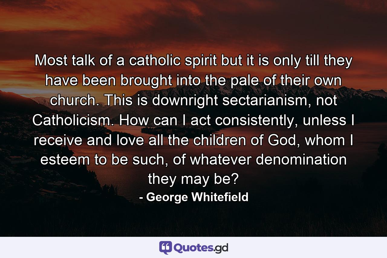 Most talk of a catholic spirit but it is only till they have been brought into the pale of their own church. This is downright sectarianism, not Catholicism. How can I act consistently, unless I receive and love all the children of God, whom I esteem to be such, of whatever denomination they may be? - Quote by George Whitefield