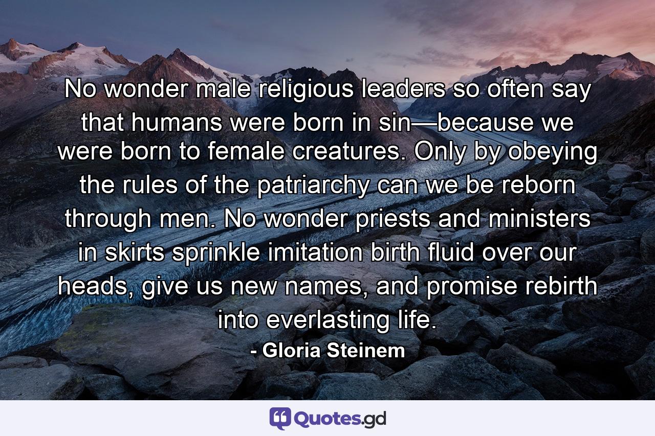 No wonder male religious leaders so often say that humans were born in sin—because we were born to female creatures. Only by obeying the rules of the patriarchy can we be reborn through men. No wonder priests and ministers in skirts sprinkle imitation birth fluid over our heads, give us new names, and promise rebirth into everlasting life. - Quote by Gloria Steinem