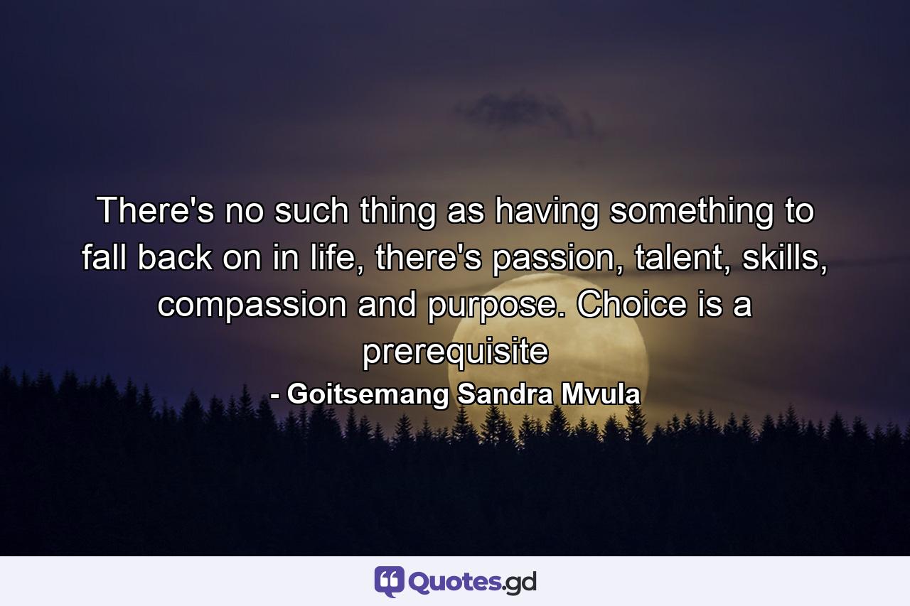 There's no such thing as having something to fall back on in life, there's passion, talent, skills, compassion and purpose. Choice is a prerequisite - Quote by Goitsemang Sandra Mvula