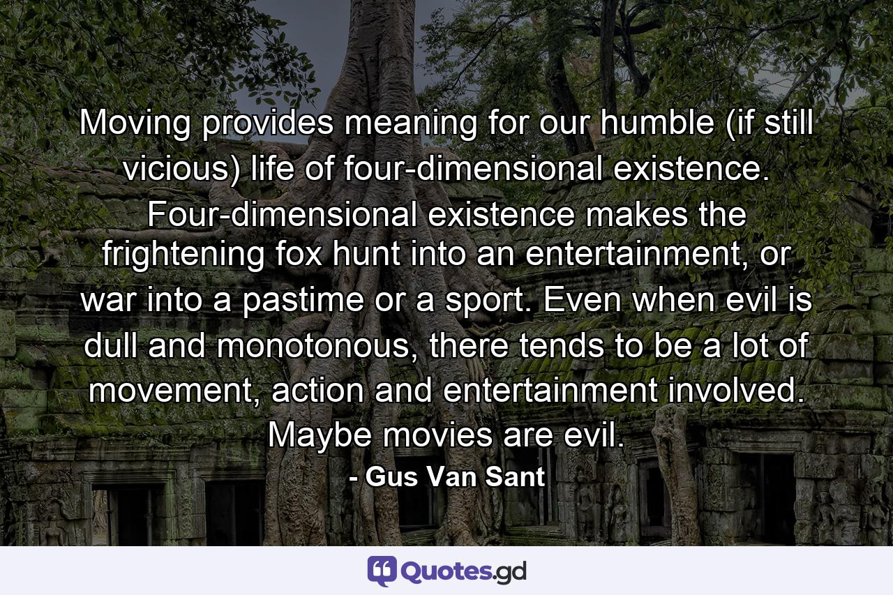 Moving provides meaning for our humble (if still vicious) life of four-dimensional existence. Four-dimensional existence makes the frightening fox hunt into an entertainment, or war into a pastime or a sport. Even when evil is dull and monotonous, there tends to be a lot of movement, action and entertainment involved. Maybe movies are evil. - Quote by Gus Van Sant