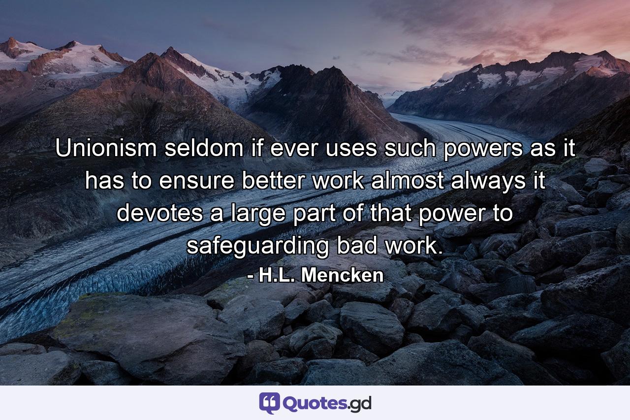 Unionism  seldom if ever  uses such powers as it has to ensure better work  almost always it devotes a large part of that power to safeguarding bad work. - Quote by H.L. Mencken
