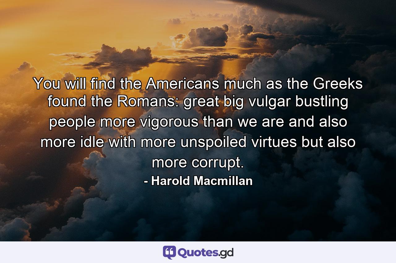 You will find the Americans much as the Greeks found the Romans: great  big  vulgar  bustling people more vigorous than we are and also more idle  with more unspoiled virtues but also more corrupt. - Quote by Harold Macmillan