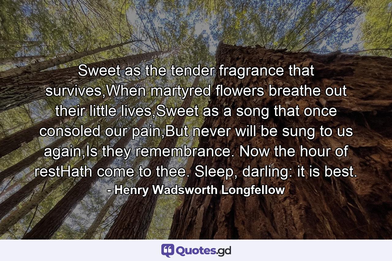 Sweet as the tender fragrance that survives,When martyred flowers breathe out their little lives,Sweet as a song that once consoled our pain,But never will be sung to us again,Is they remembrance. Now the hour of restHath come to thee. Sleep, darling: it is best. - Quote by Henry Wadsworth Longfellow