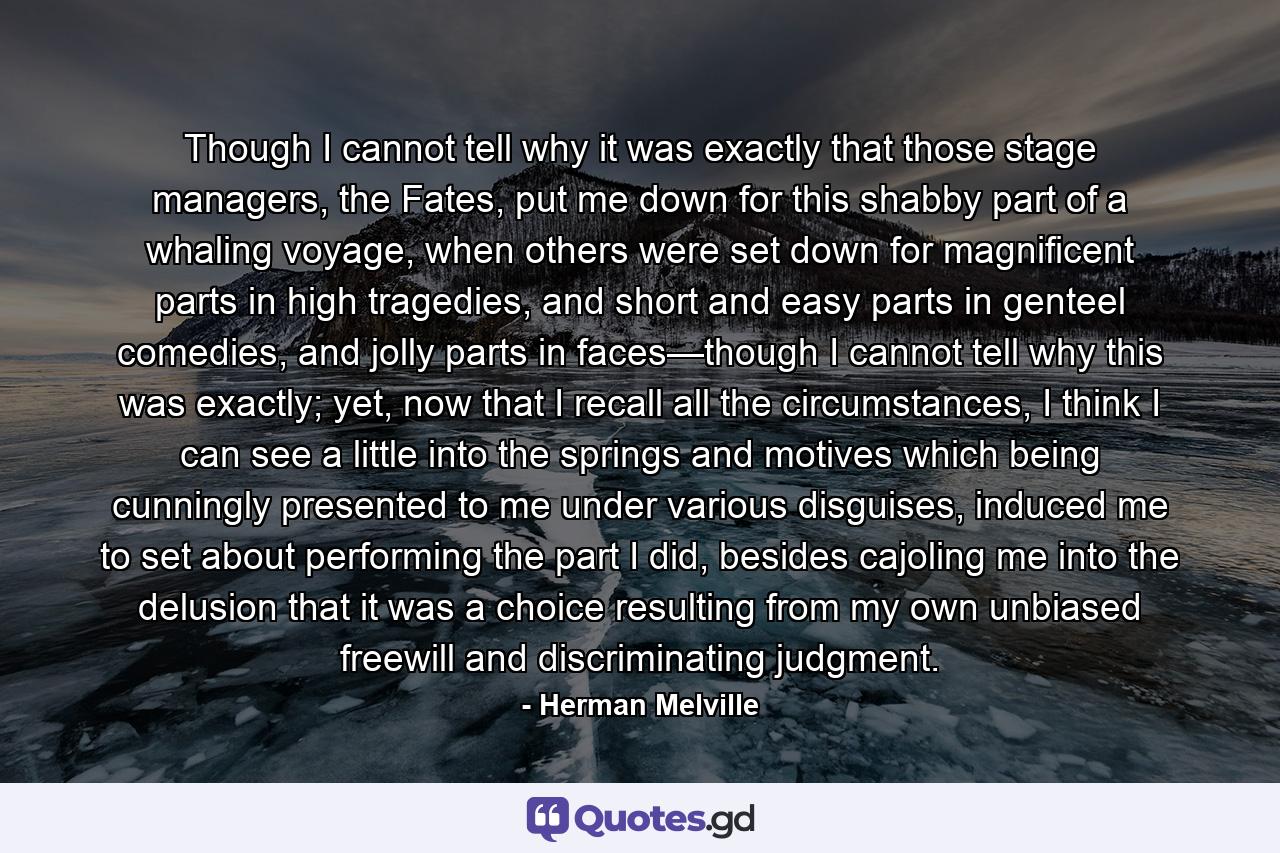 Though I cannot tell why it was exactly that those stage managers, the Fates, put me down for this shabby part of a whaling voyage, when others were set down for magnificent parts in high tragedies, and short and easy parts in genteel comedies, and jolly parts in faces—though I cannot tell why this was exactly; yet, now that I recall all the circumstances, I think I can see a little into the springs and motives which being cunningly presented to me under various disguises, induced me to set about performing the part I did, besides cajoling me into the delusion that it was a choice resulting from my own unbiased freewill and discriminating judgment. - Quote by Herman Melville