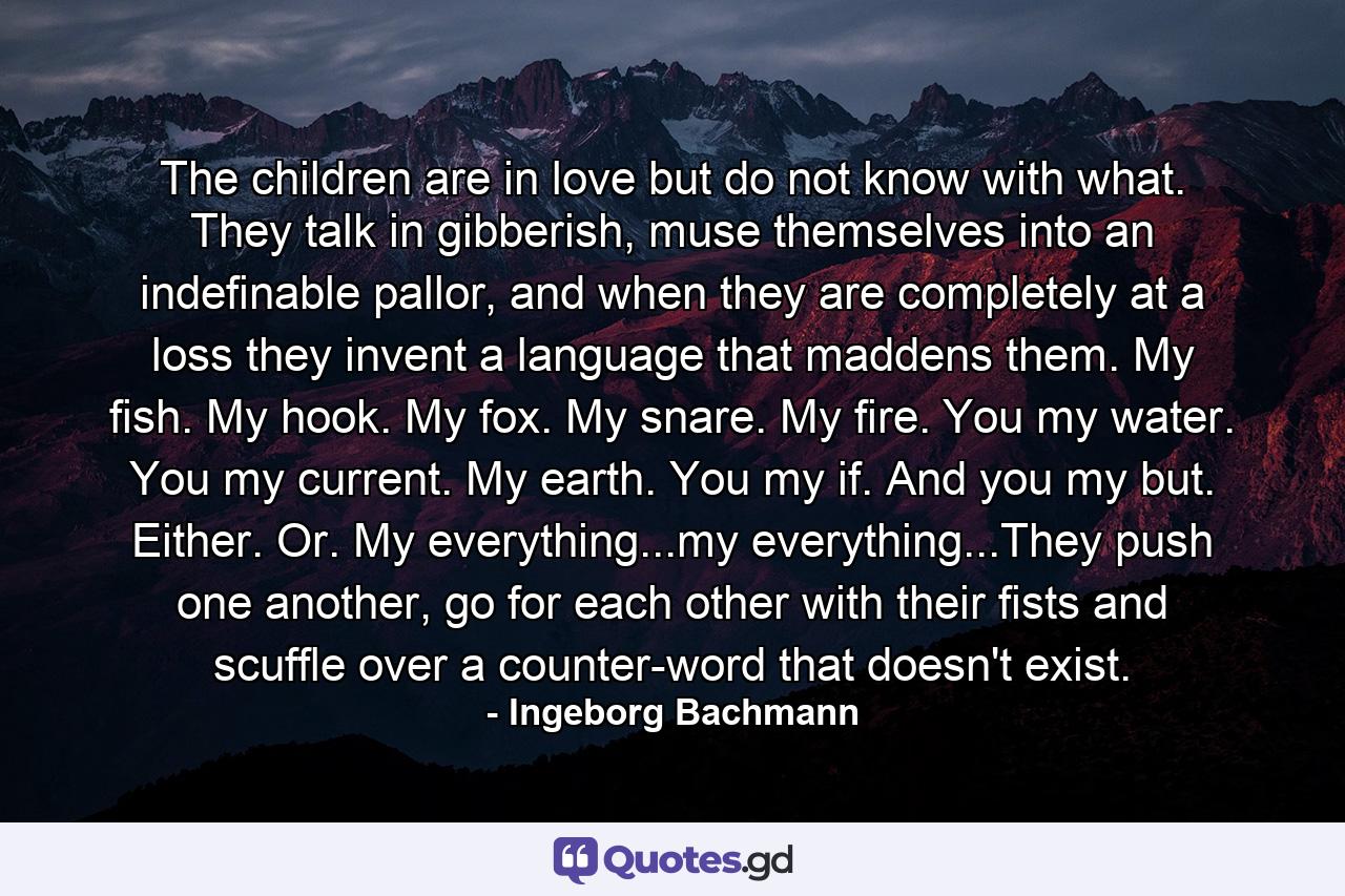 The children are in love but do not know with what. They talk in gibberish, muse themselves into an indefinable pallor, and when they are completely at a loss they invent a language that maddens them. My fish. My hook. My fox. My snare. My fire. You my water. You my current. My earth. You my if. And you my but. Either. Or. My everything...my everything...They push one another, go for each other with their fists and scuffle over a counter-word that doesn't exist. - Quote by Ingeborg Bachmann