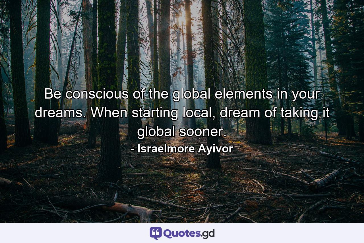 Be conscious of the global elements in your dreams. When starting local, dream of taking it global sooner. - Quote by Israelmore Ayivor