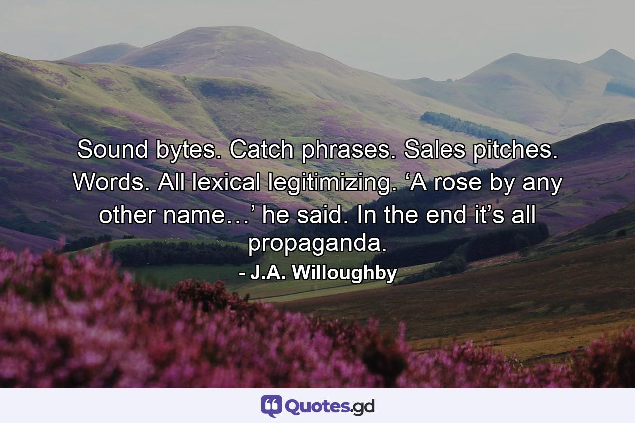 Sound bytes. Catch phrases. Sales pitches. Words. All lexical legitimizing. ‘A rose by any other name…’ he said. In the end it’s all propaganda. - Quote by J.A. Willoughby