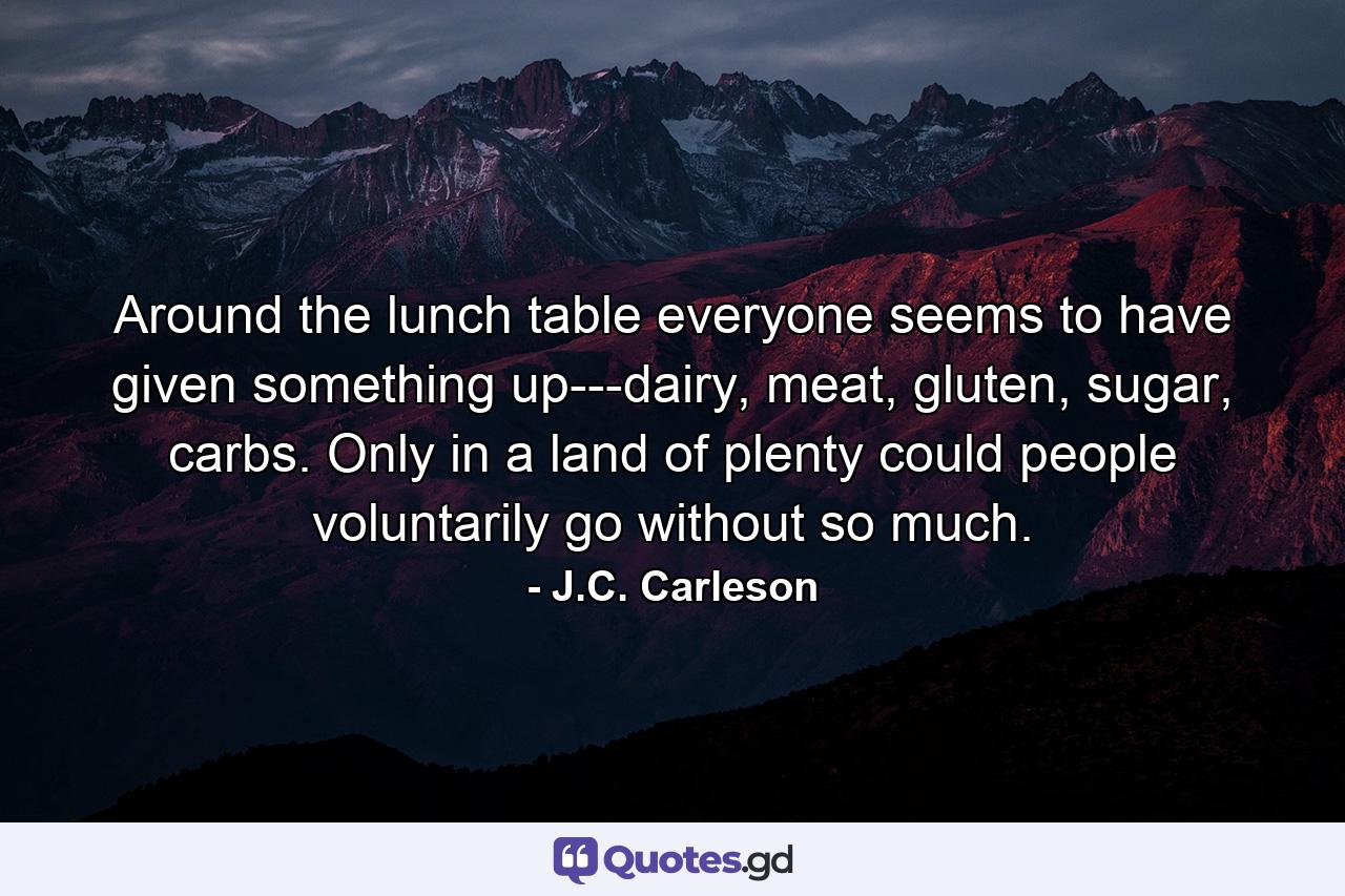Around the lunch table everyone seems to have given something up---dairy, meat, gluten, sugar, carbs. Only in a land of plenty could people voluntarily go without so much. - Quote by J.C. Carleson