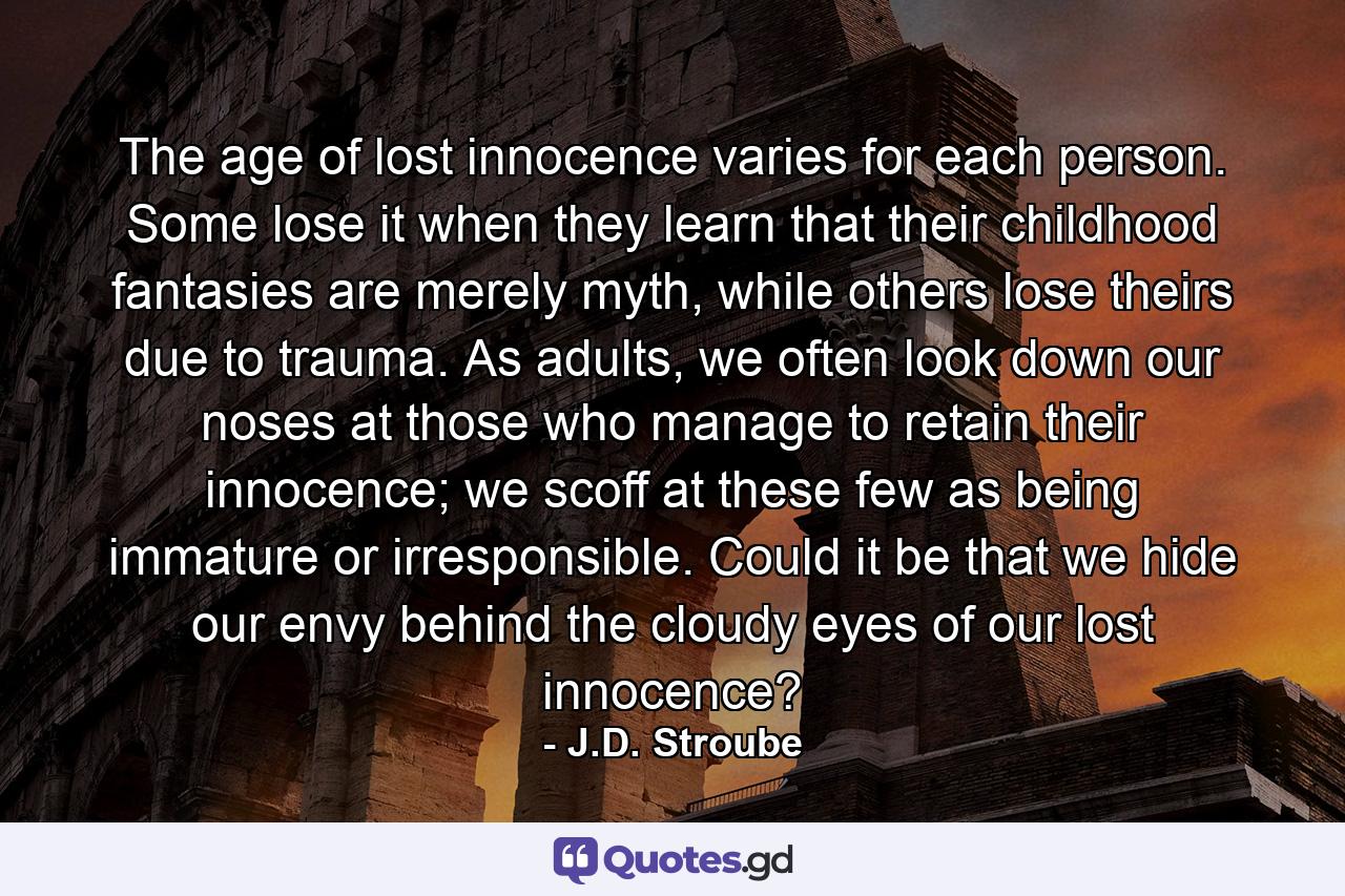 The age of lost innocence varies for each person. Some lose it when they learn that their childhood fantasies are merely myth, while others lose theirs due to trauma. As adults, we often look down our noses at those who manage to retain their innocence; we scoff at these few as being immature or irresponsible. Could it be that we hide our envy behind the cloudy eyes of our lost innocence? - Quote by J.D. Stroube