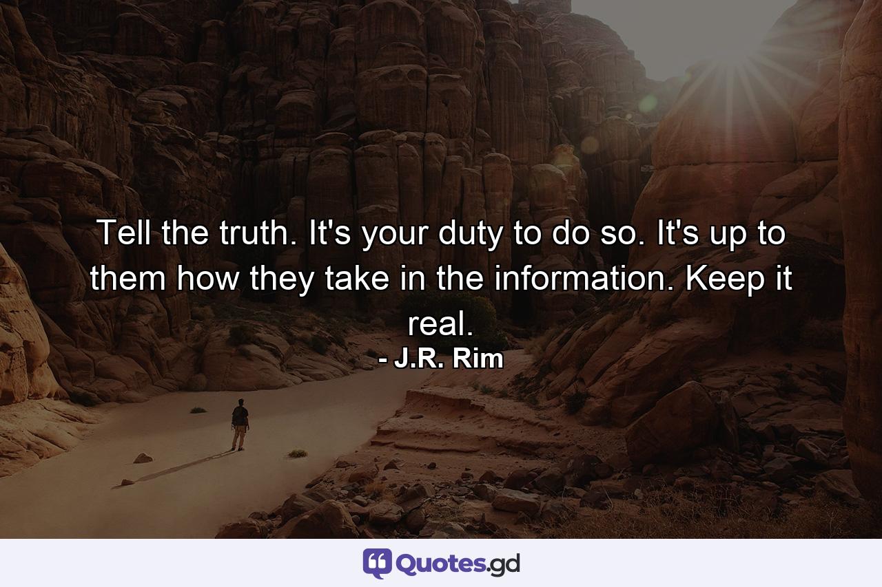Tell the truth. It's your duty to do so. It's up to them how they take in the information. Keep it real. - Quote by J.R. Rim