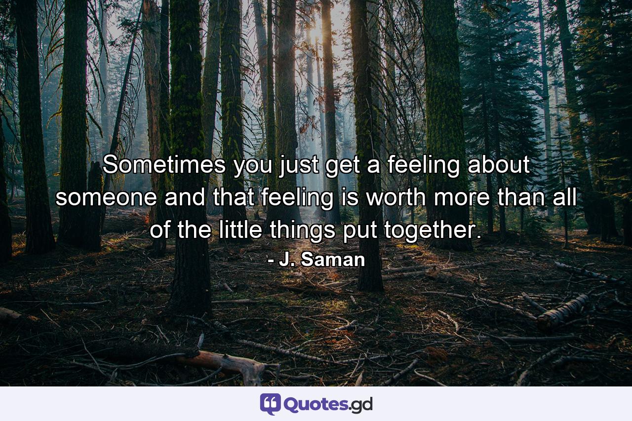 Sometimes you just get a feeling about someone and that feeling is worth more than all of the little things put together. - Quote by J. Saman