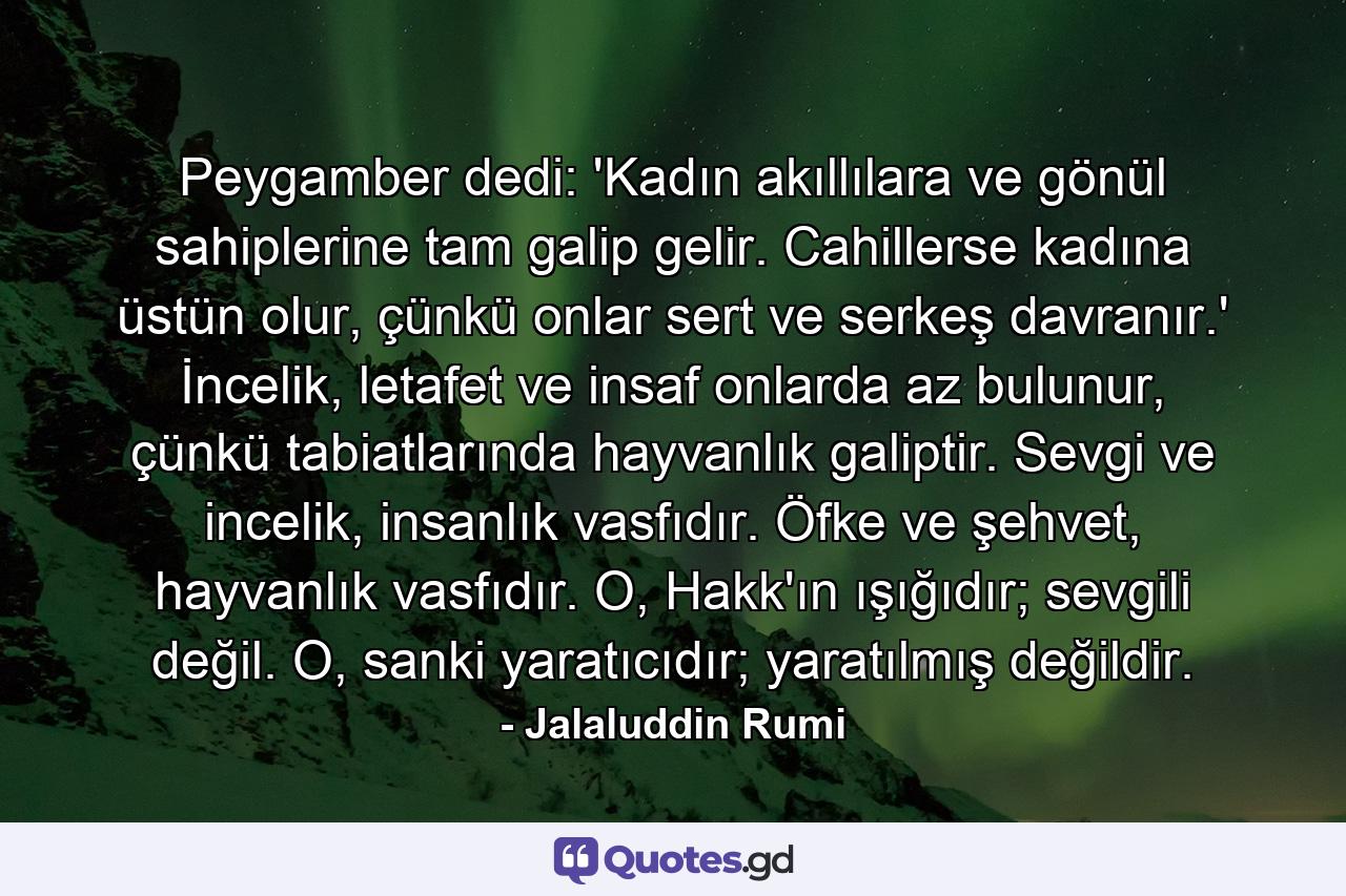 Peygamber dedi: 'Kadın akıllılara ve gönül sahiplerine tam galip gelir. Cahillerse kadına üstün olur, çünkü onlar sert ve serkeş davranır.' İncelik, letafet ve insaf onlarda az bulunur, çünkü tabiatlarında hayvanlık galiptir. Sevgi ve incelik, insanlık vasfıdır. Öfke ve şehvet, hayvanlık vasfıdır. O, Hakk'ın ışığıdır; sevgili değil. O, sanki yaratıcıdır; yaratılmış değildir. - Quote by Jalaluddin Rumi