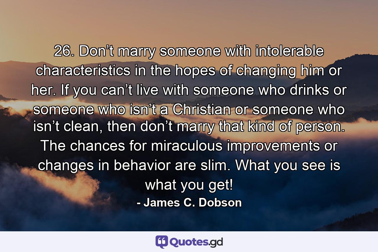 26. Don’t marry someone with intolerable characteristics in the hopes of changing him or her. If you can’t live with someone who drinks or someone who isn’t a Christian or someone who isn’t clean, then don’t marry that kind of person. The chances for miraculous improvements or changes in behavior are slim. What you see is what you get! - Quote by James C. Dobson