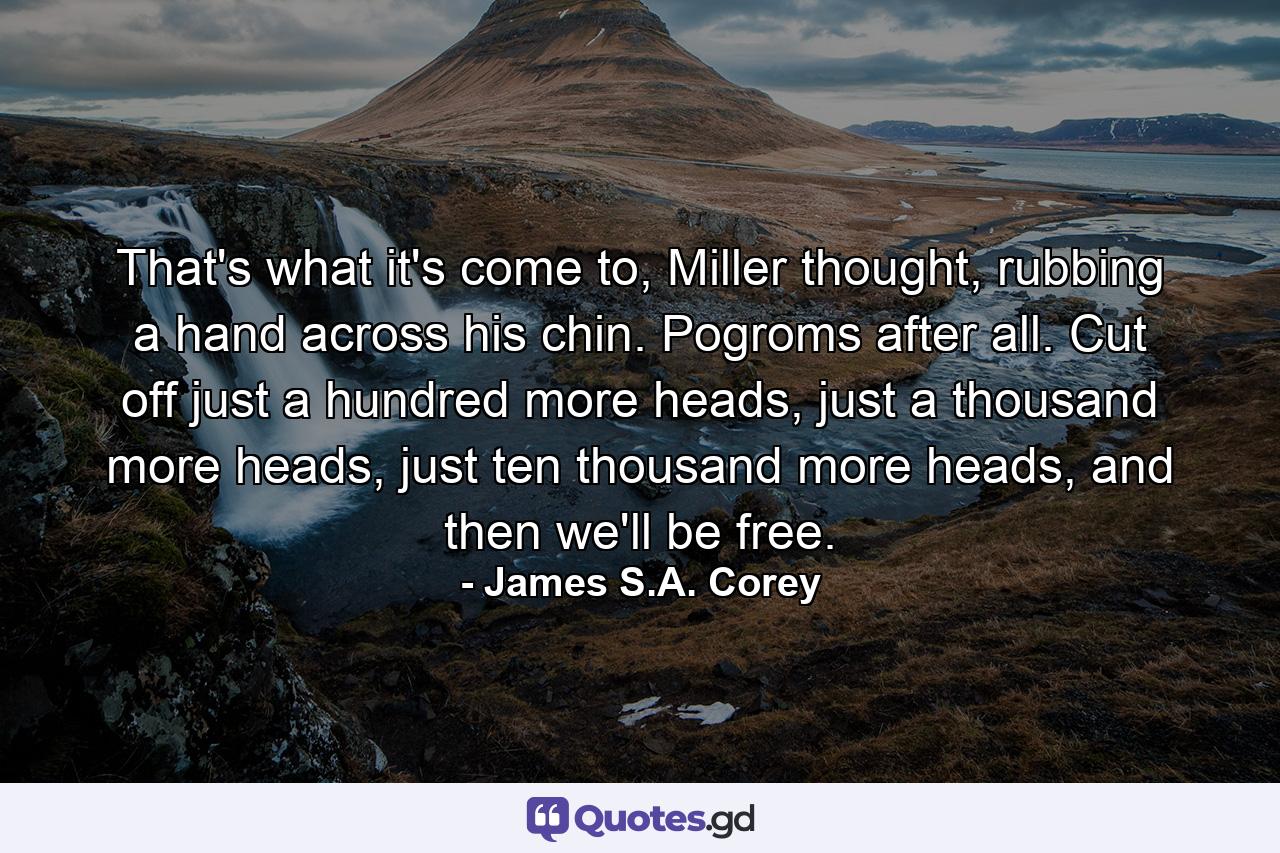 That's what it's come to, Miller thought, rubbing a hand across his chin. Pogroms after all. Cut off just a hundred more heads, just a thousand more heads, just ten thousand more heads, and then we'll be free. - Quote by James S.A. Corey