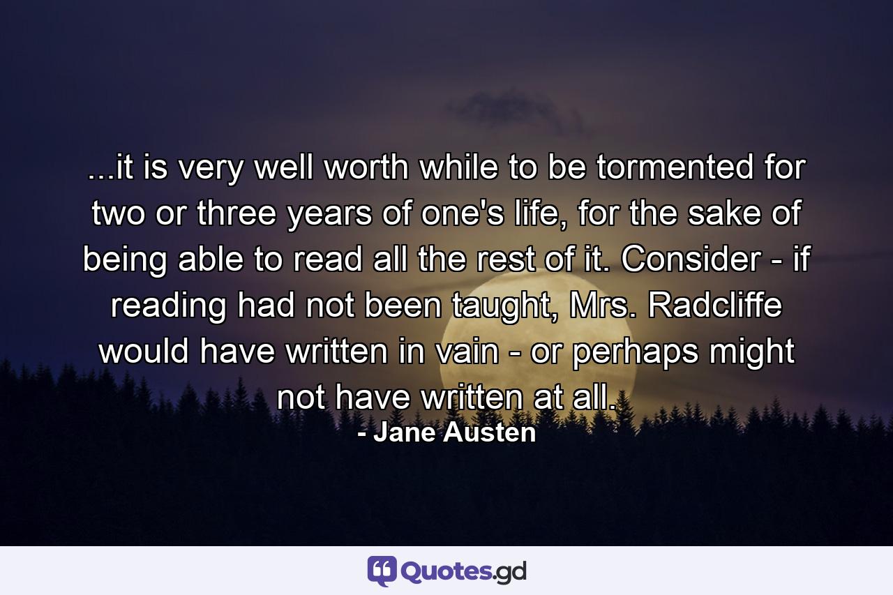 ...it is very well worth while to be tormented for two or three years of one's life, for the sake of being able to read all the rest of it. Consider - if reading had not been taught, Mrs. Radcliffe would have written in vain - or perhaps might not have written at all. - Quote by Jane Austen