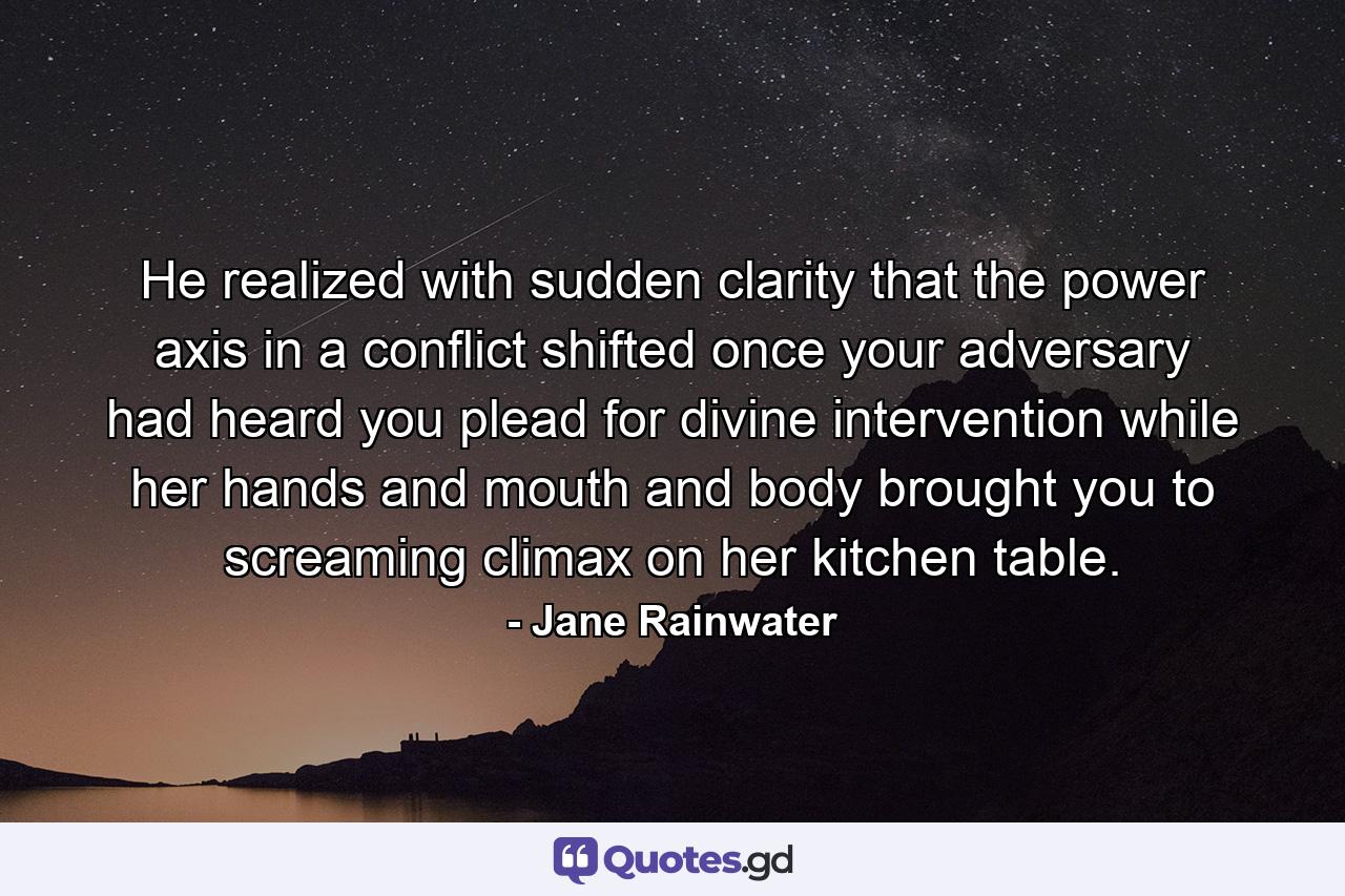 He realized with sudden clarity that the power axis in a conflict shifted once your adversary had heard you plead for divine intervention while her hands and mouth and body brought you to screaming climax on her kitchen table. - Quote by Jane Rainwater