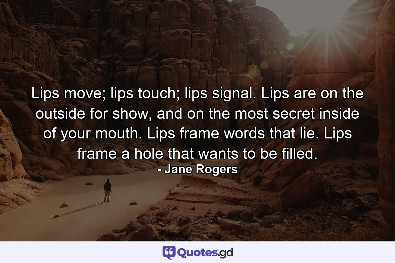 Lips move; lips touch; lips signal. Lips are on the outside for show, and on the most secret inside of your mouth. Lips frame words that lie. Lips frame a hole that wants to be filled. - Quote by Jane Rogers