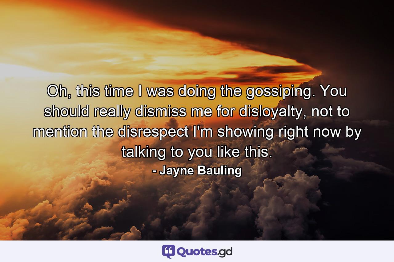 Oh, this time I was doing the gossiping. You should really dismiss me for disloyalty, not to mention the disrespect I'm showing right now by talking to you like this. - Quote by Jayne Bauling