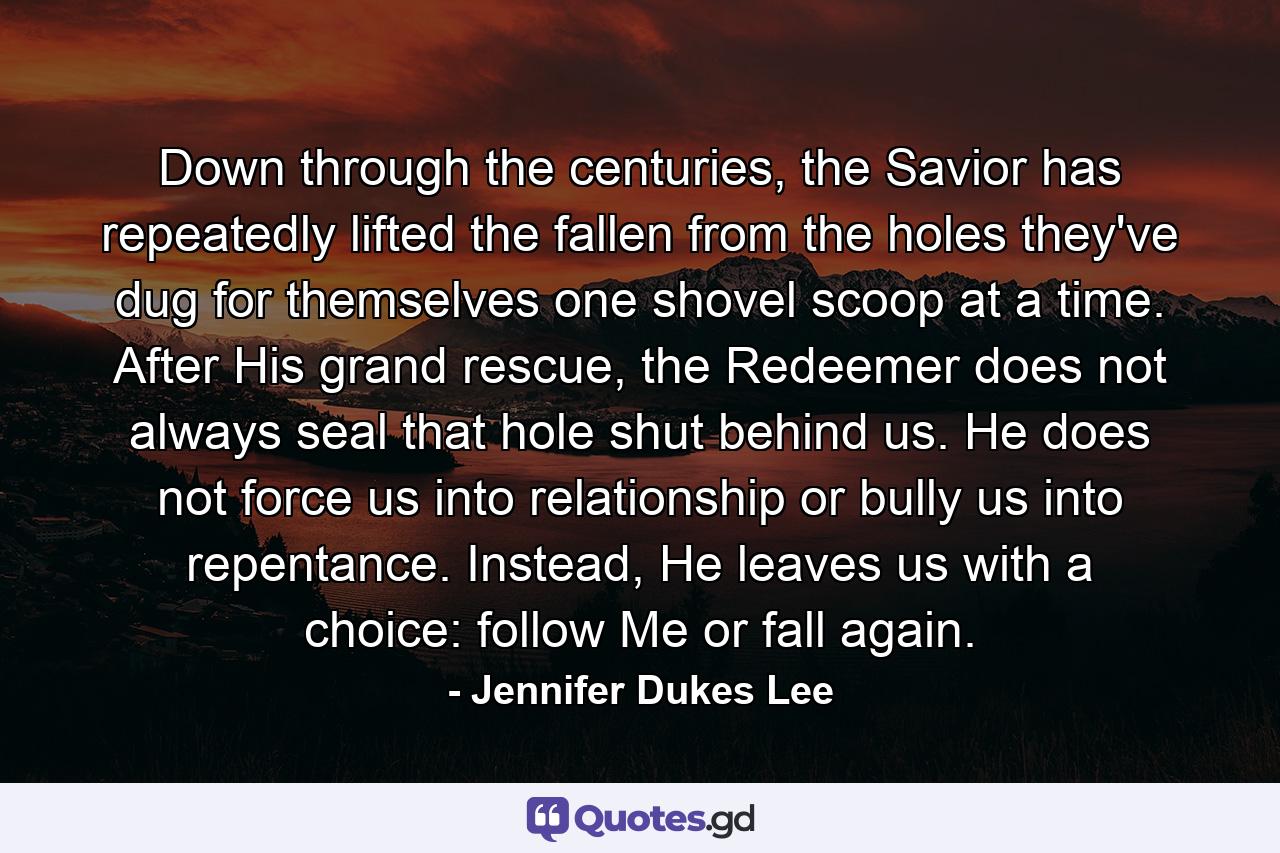 Down through the centuries, the Savior has repeatedly lifted the fallen from the holes they've dug for themselves one shovel scoop at a time. After His grand rescue, the Redeemer does not always seal that hole shut behind us. He does not force us into relationship or bully us into repentance. Instead, He leaves us with a choice: follow Me or fall again. - Quote by Jennifer Dukes Lee