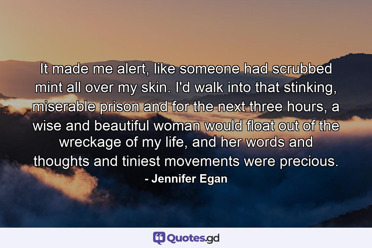 It made me alert, like someone had scrubbed mint all over my skin. I'd walk into that stinking, miserable prison and for the next three hours, a wise and beautiful woman would float out of the wreckage of my life, and her words and thoughts and tiniest movements were precious. - Quote by Jennifer Egan