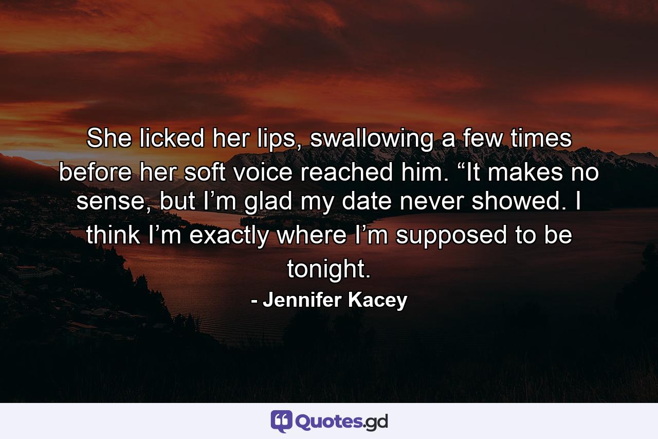 She licked her lips, swallowing a few times before her soft voice reached him. “It makes no sense, but I’m glad my date never showed. I think I’m exactly where I’m supposed to be tonight. - Quote by Jennifer Kacey