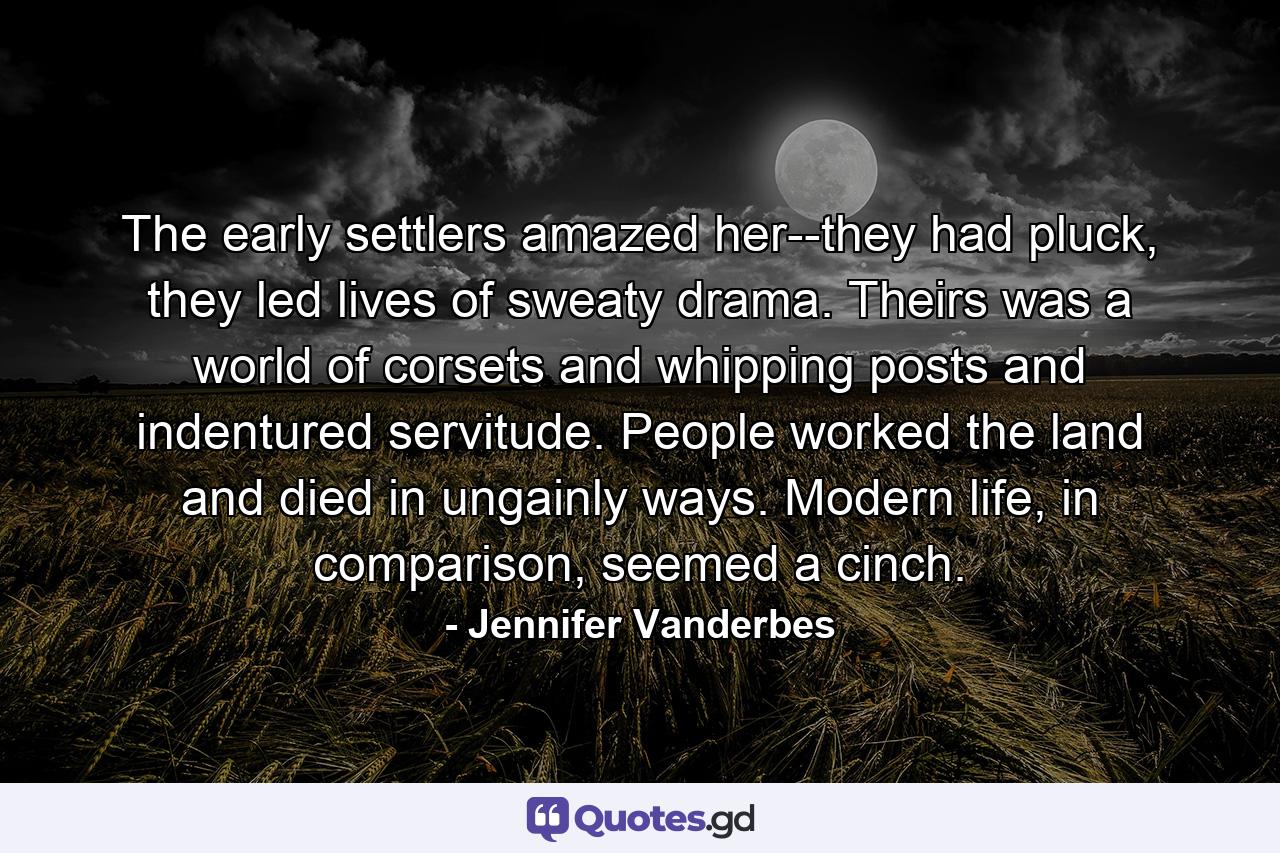 The early settlers amazed her--they had pluck, they led lives of sweaty drama. Theirs was a world of corsets and whipping posts and indentured servitude. People worked the land and died in ungainly ways. Modern life, in comparison, seemed a cinch. - Quote by Jennifer Vanderbes