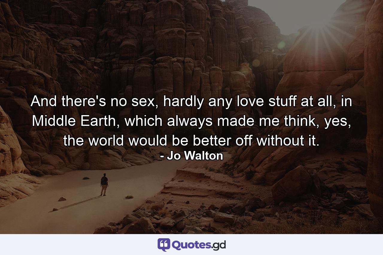 And there's no sex, hardly any love stuff at all, in Middle Earth, which always made me think, yes, the world would be better off without it. - Quote by Jo Walton