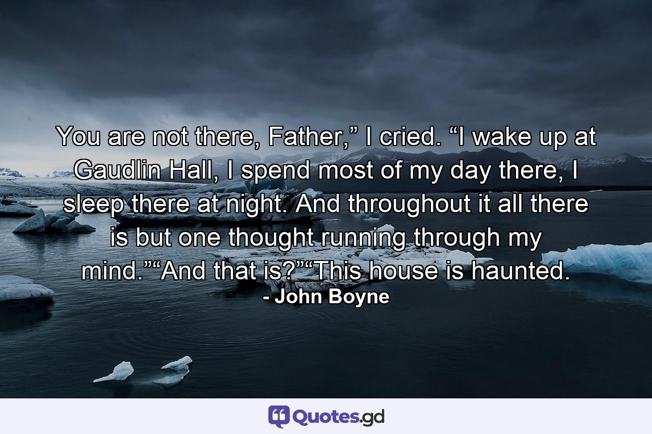 You are not there, Father,” I cried. “I wake up at Gaudlin Hall, I spend most of my day there, I sleep there at night. And throughout it all there is but one thought running through my mind.”“And that is?”“This house is haunted. - Quote by John Boyne