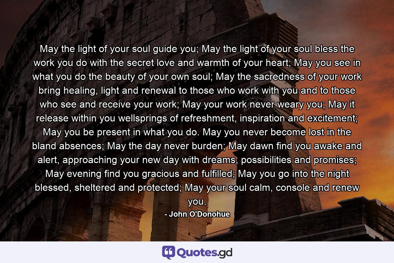 May the light of your soul guide you; May the light of your soul bless the work you do with the secret love and warmth of your heart; May you see in what you do the beauty of your own soul; May the sacredness of your work bring healing, light and renewal to those who work with you and to those who see and receive your work; May your work never weary you; May it release within you wellsprings of refreshment, inspiration and excitement; May you be present in what you do. May you never become lost in the bland absences; May the day never burden; May dawn find you awake and alert, approaching your new day with dreams, possibilities and promises; May evening find you gracious and fulfilled; May you go into the night blessed, sheltered and protected; May your soul calm, console and renew you. - Quote by John O'Donohue