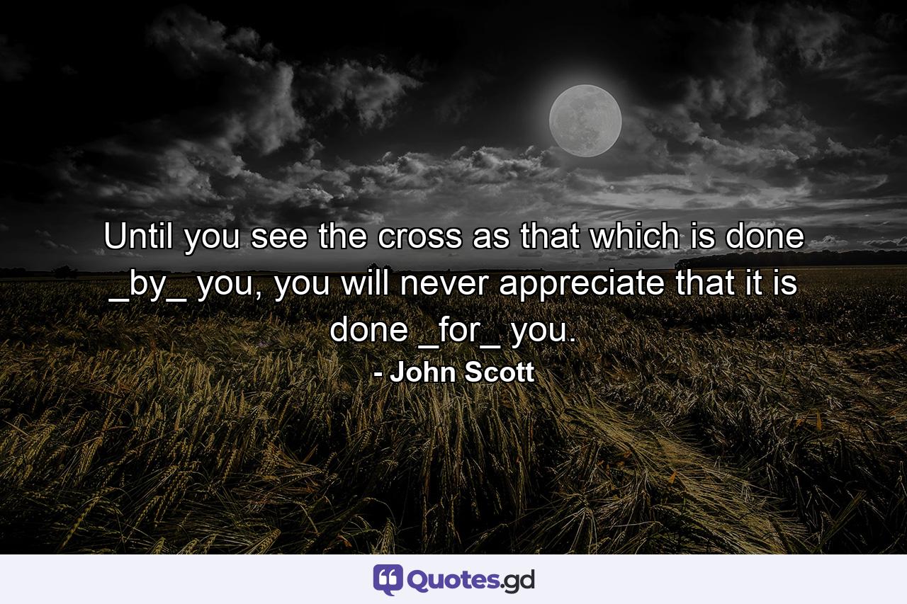 Until you see the cross as that which is done _by_ you, you will never appreciate that it is done _for_ you. - Quote by John Scott